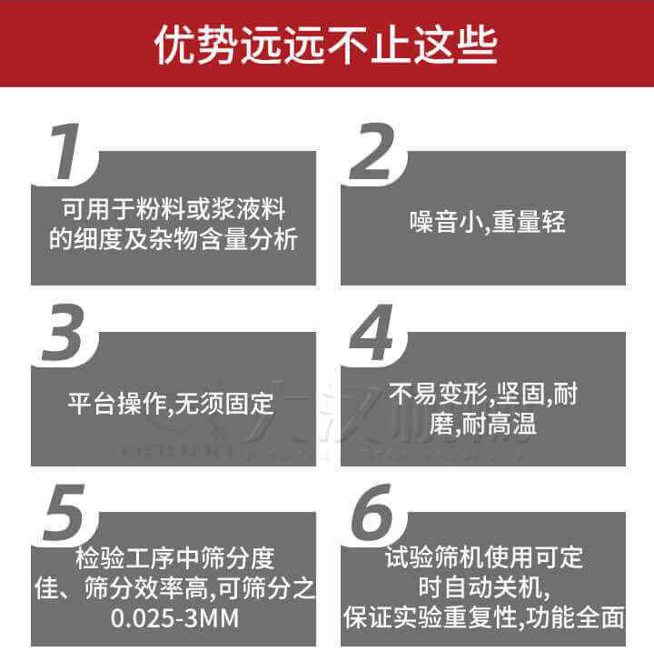 試驗篩優(yōu)勢：1，可用于粉料或漿液料的細度及雜物含量分析。2，噪音小，重量輕。3，平臺操作，無須固定。4，不易變形，堅固，耐磨，耐高溫。5，檢驗工序中篩分度佳，篩分效率高，可篩分之0.025-3MM6，試驗篩機使用可定時自動關機保證實驗重復性，功能全面。