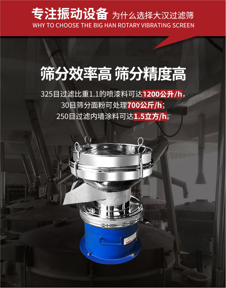 大漢過(guò)濾篩篩分效率高,精度高;325目過(guò)濾比重1:1的噴油漆可達(dá)1200公升/時(shí);30目篩粉面粉可處理700公斤/時(shí);250目過(guò)濾內(nèi)墻涂料可達(dá)1.5立方/h;過(guò)濾篩廠家直銷價(jià)格便宜。過(guò)濾篩適用物料：粘液粉末都可以使用具體產(chǎn)品如下：奶制品，油漆，泥漿，淀粉，果汁等。